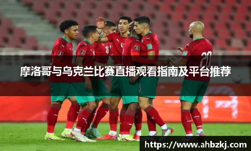 摩洛哥与乌克兰比赛直播观看指南及平台推荐